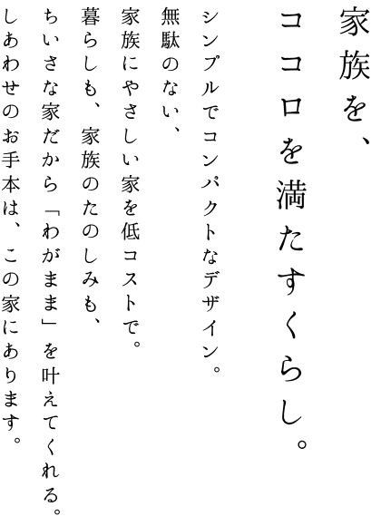家族を、ココロを満たすくらし。シンプルでコンパクトなデザイン。無駄のない、家族にやさしい家を低コストで。暮らしも、家族のたのしみも、ちいさな家だから「わがまま」を叶えてくれる。しあわせのお手本は、この家にあります。